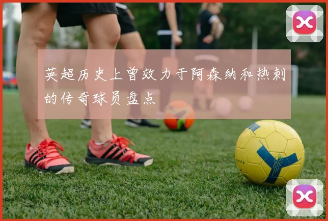 英超历史上曾效力于阿森纳和热刺的传奇球员盘点