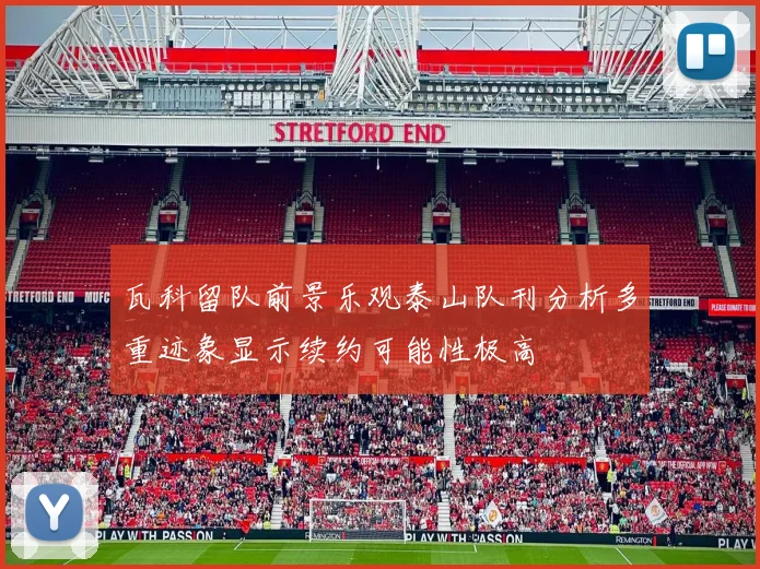 瓦科留队前景乐观泰山队刊分析多重迹象显示续约可能性极高