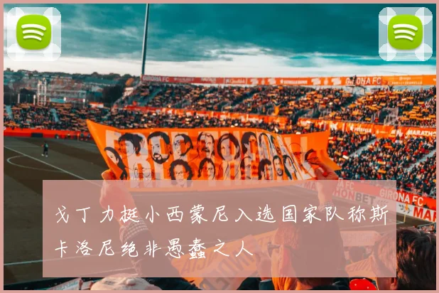 戈丁力挺小西蒙尼入选国家队称斯卡洛尼绝非愚蠢之人