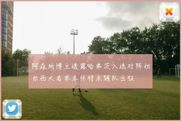 阿森纳博主透露哈弗茨入选对阵切尔西大名单本怀特未随队出征