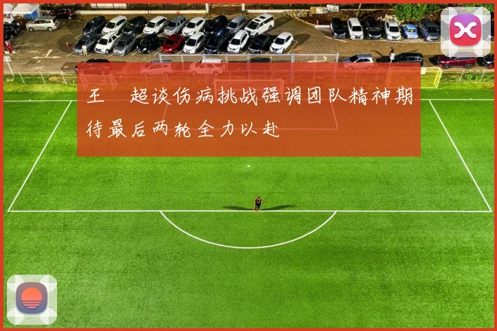 王燊超谈伤病挑战强调团队精神期待最后两轮全力以赴
