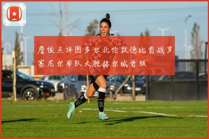 詹俊点评图多尔北伦敦德比首战罗塞尼尔率队大胜赫尔城晋级