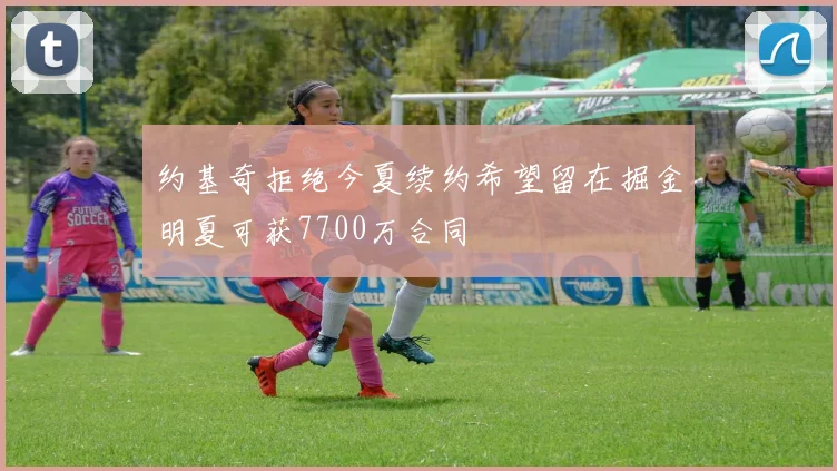约基奇拒绝今夏续约希望留在掘金明夏可获7700万合同