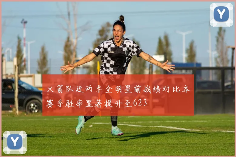 火箭队近两季全明星前战绩对比本赛季胜率显著提升至623