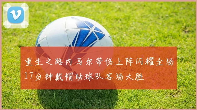 重生之路内马尔带伤上阵闪耀全场17分钟戴帽助球队客场大胜