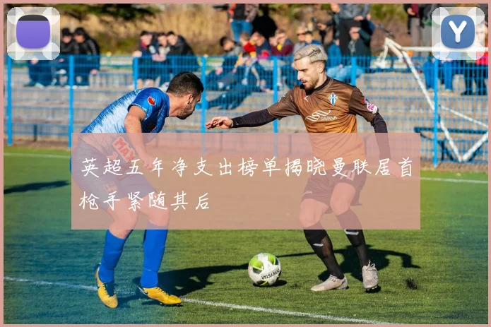 英超五年净支出榜单揭晓曼联居首枪手紧随其后