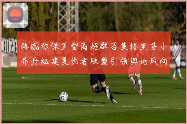 路威称保罗智商超群召集格里芬小乔丹组建复仇者联盟引领舆论风向