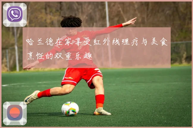 哈兰德在家享受红外线理疗与美食烹饪的双重乐趣