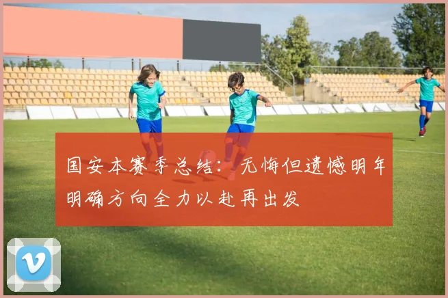 国安本赛季总结：无悔但遗憾明年明确方向全力以赴再出发