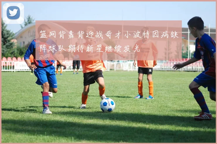 篮网背靠背迎战奇才小波特因病缺阵球队期待新星继续发光