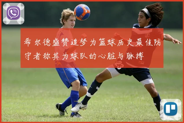 希尔德盛赞追梦为篮球历史最佳防守者称其为球队的心脏与脉搏