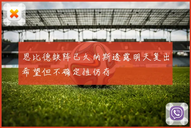恩比德缺阵已久纳斯透露明天复出希望但不确定性仍存