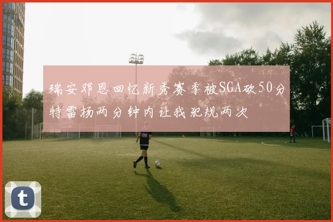 瑞安邓恩回忆新秀赛季被SGA砍50分特雷杨两分钟内让我犯规两次